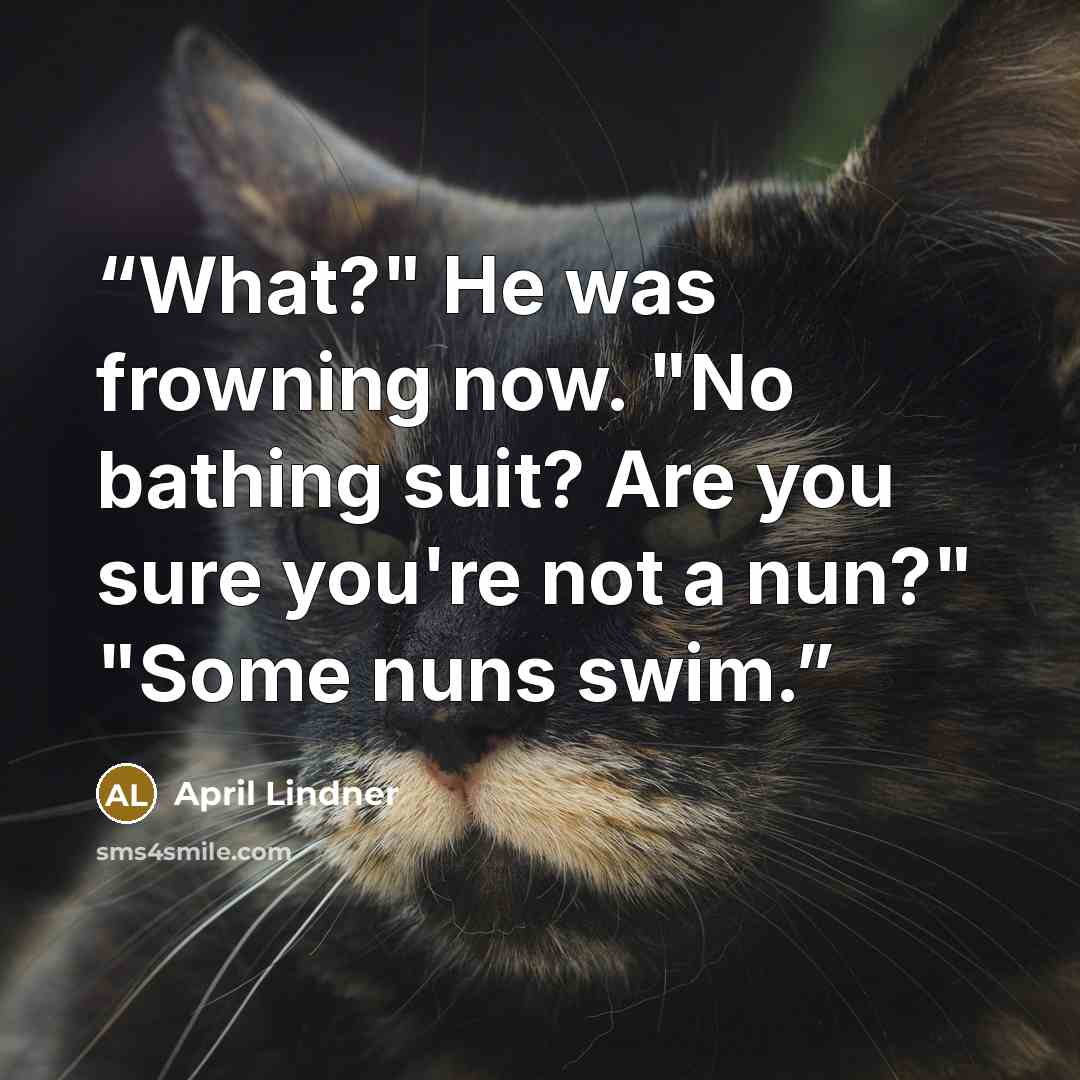 “What?" He was frowning now. "No bathing suit? Are you sure you're not a nun?" "Some nuns swim.” quote by April Lindner