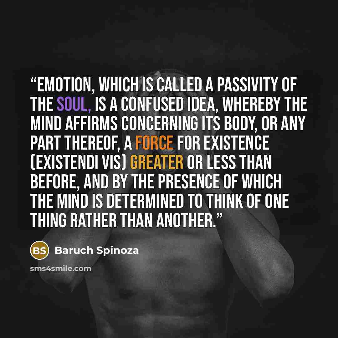 “Emotion, which is called a passivity of the soul, is a confused idea, whereby the mind affirms concerning its body, or any part thereof, a force for existence (existendi vis) greater or less than before, and by the presence of which the mind is determined to think of one thing rather than another.” quote by Baruch Spinoza