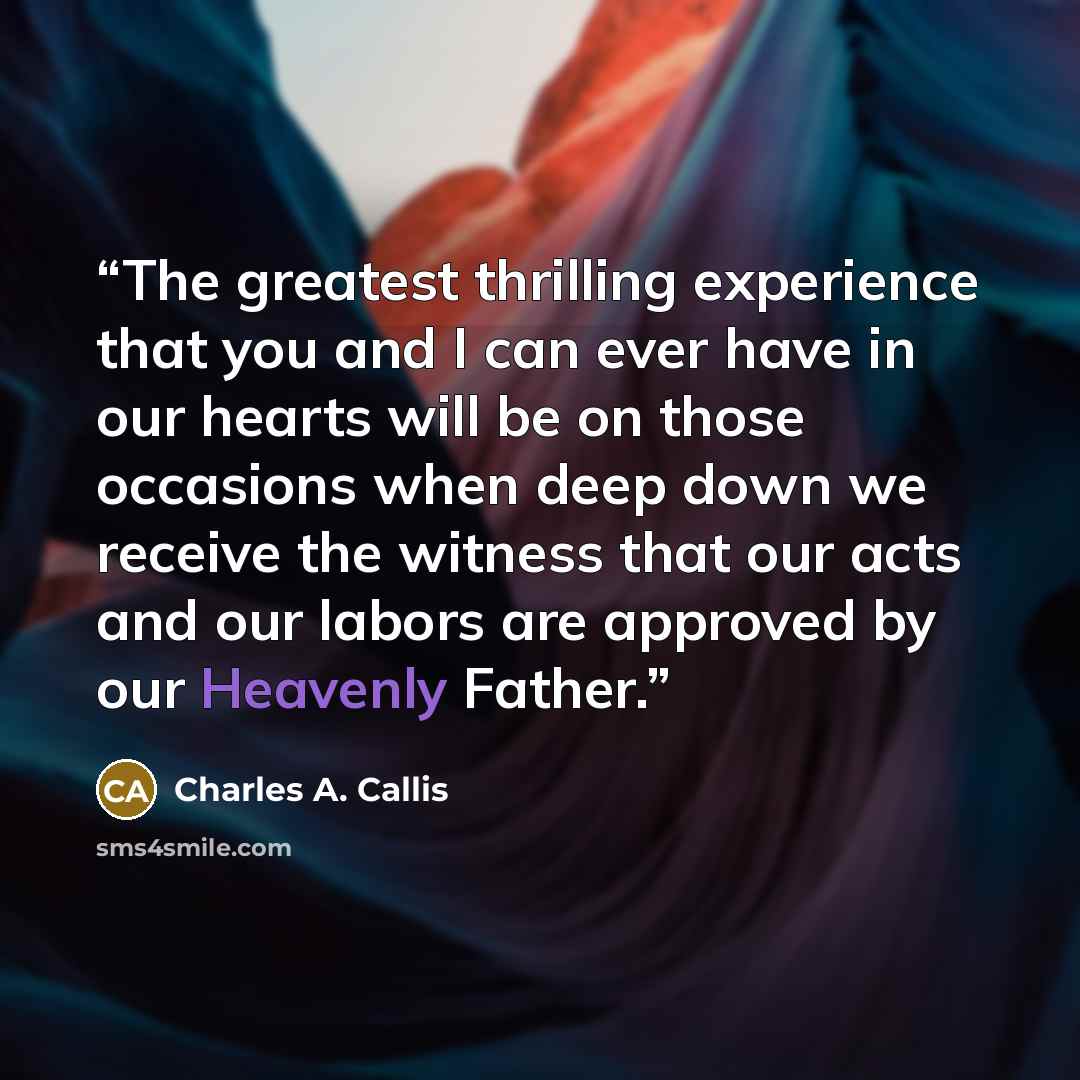 “The greatest thrilling experience that you and I can ever have in our hearts will be on those occasions when deep down we receive the witness that our acts and our labors are approved by our Heavenly Father.” quote by Charles A. Callis