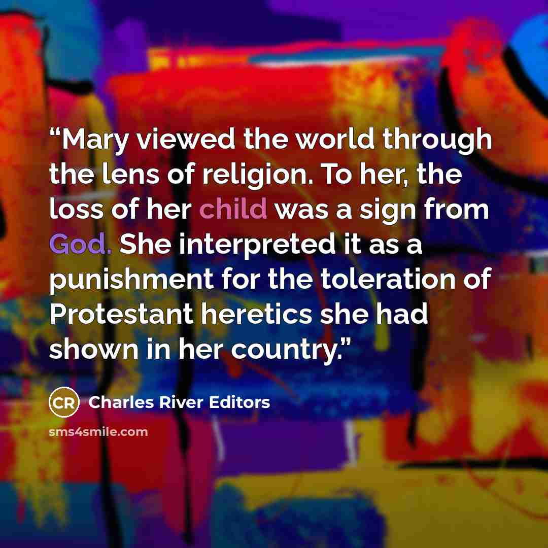 “Mary viewed the world through the lens of religion. To her, the loss of her child was a sign from God. She interpreted it as a punishment for the toleration of Protestant heretics she had shown in her country.” quote by Charles River Editors