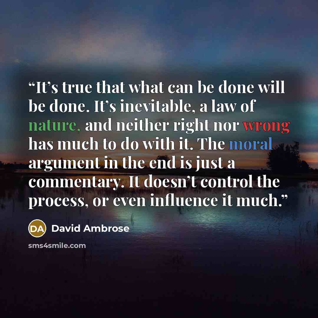 “It’s true that what can be done will be done. It’s inevitable, a law of nature, and neither right nor wrong has much to do with it. The moral argument in the end is just a commentary. It doesn’t control the process, or even influence it much.” quote by David Ambrose