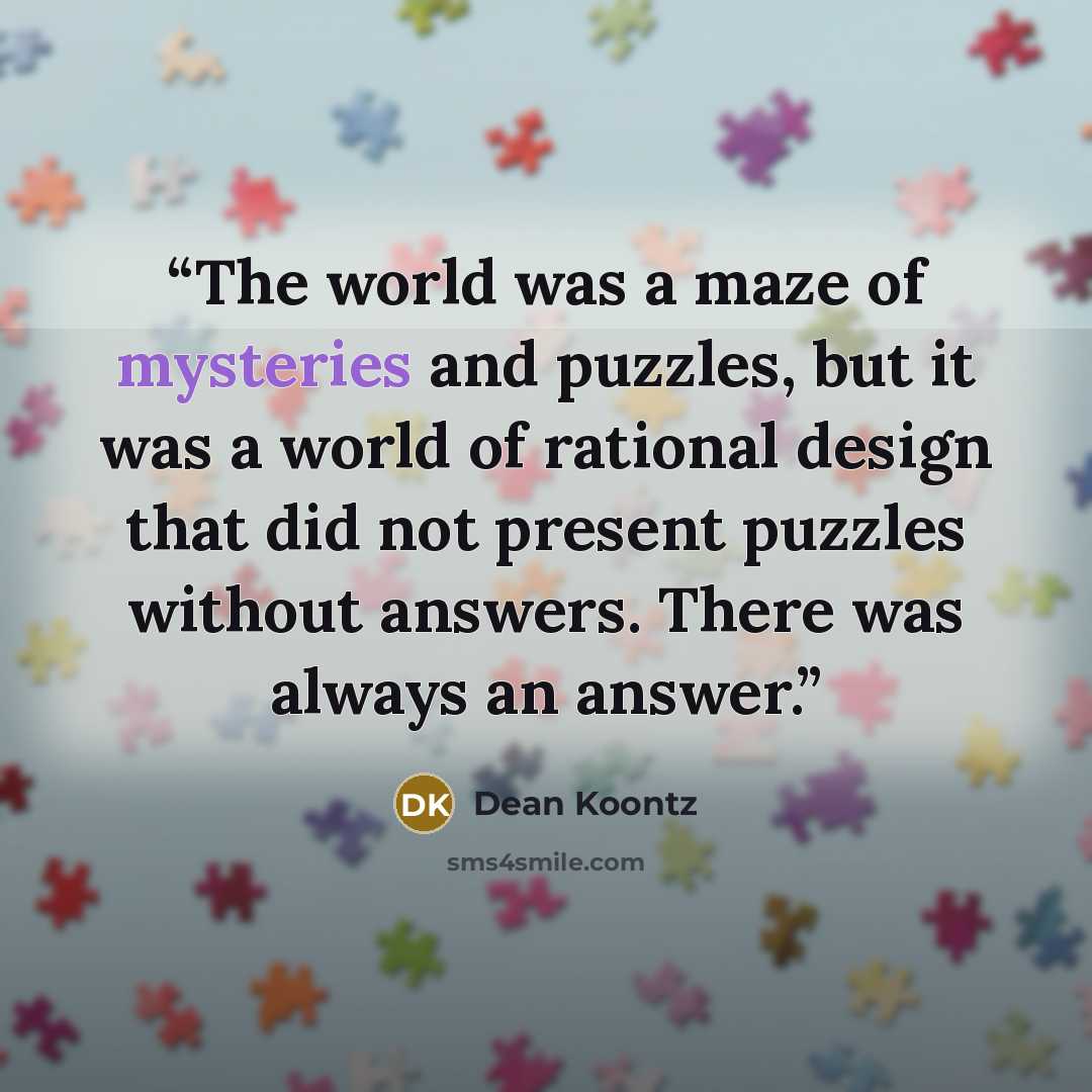 “The world was a maze of mysteries and puzzles, but it was a world of rational design that did not present puzzles without answers. There was always an answer.” quote by Dean Koontz