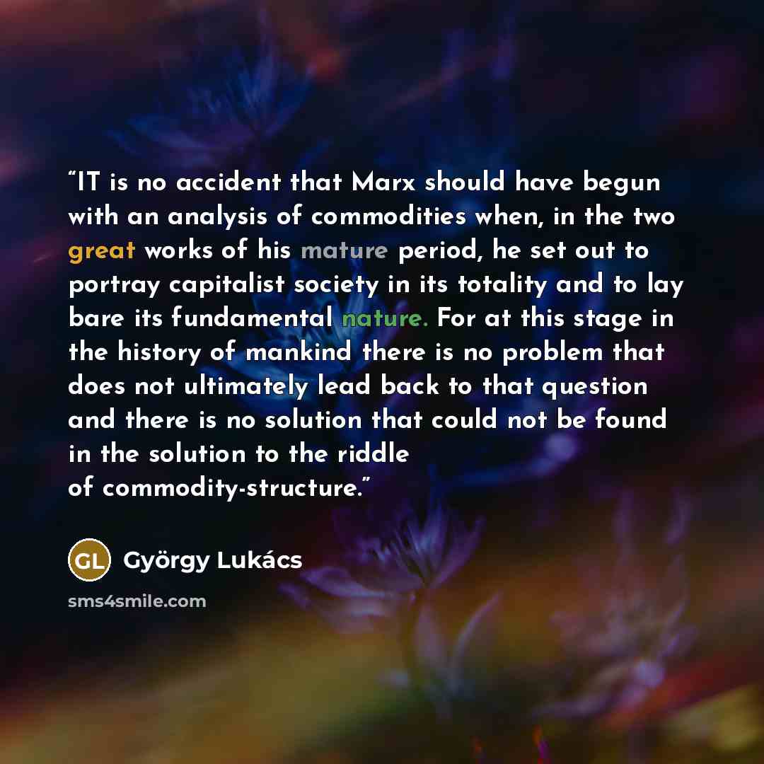 “IT is no accident that Marx should have begun with an analysis of commodities when, in the two great works of his mature period, he set out to portray capitalist society in its totality and to lay bare its fundamental nature. For at this stage in the history of mankind there is no problem that…” quote by György Lukács