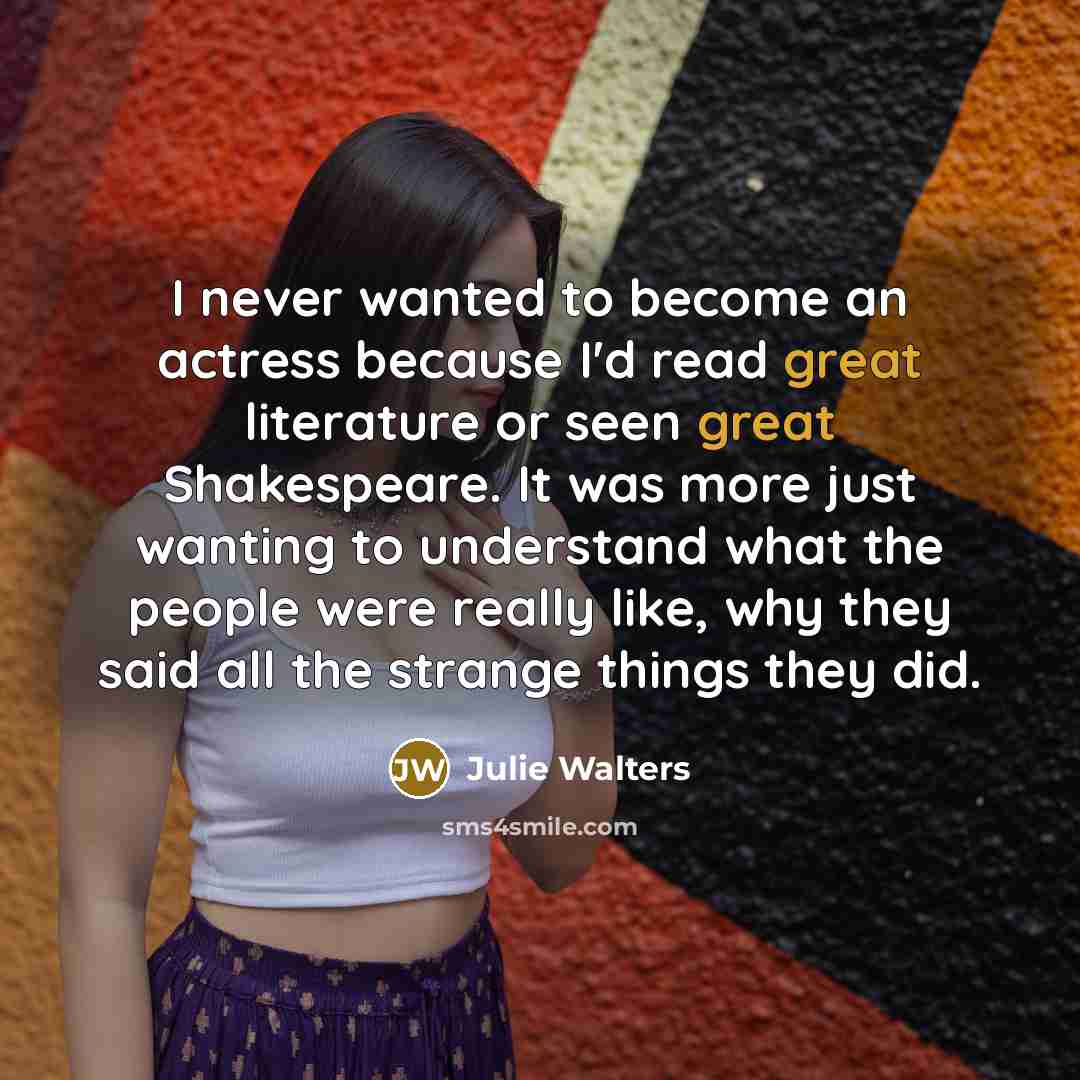 “I never wanted to become an actress because I'd read great literature or seen great Shakespeare. It was more just wanting to understand what the people were really like, why they said all the strange things they did.” quote by Julie Walters