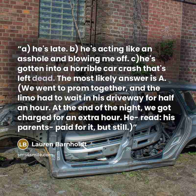 “a) he's late. b) he's acting like an asshole and blowing me off. c)he's gotten into a horrible car crash that's left dead. The most likely answer is A. (We went to prom together, and the limo had to wait in his driveway for half an hour. At the end of the night, we got charged for an extra hour…” quote by Lauren Barnholdt