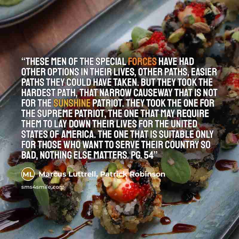 “These men of the special forces have had other options in their lives, other paths, easier paths they could have taken. But they took the hardest path, that narrow causeway that is not for the sunshine patriot. They took the one for the supreme patriot, the one that may require them to lay down…” quote by Marcus Luttrell, Patrick Robinson