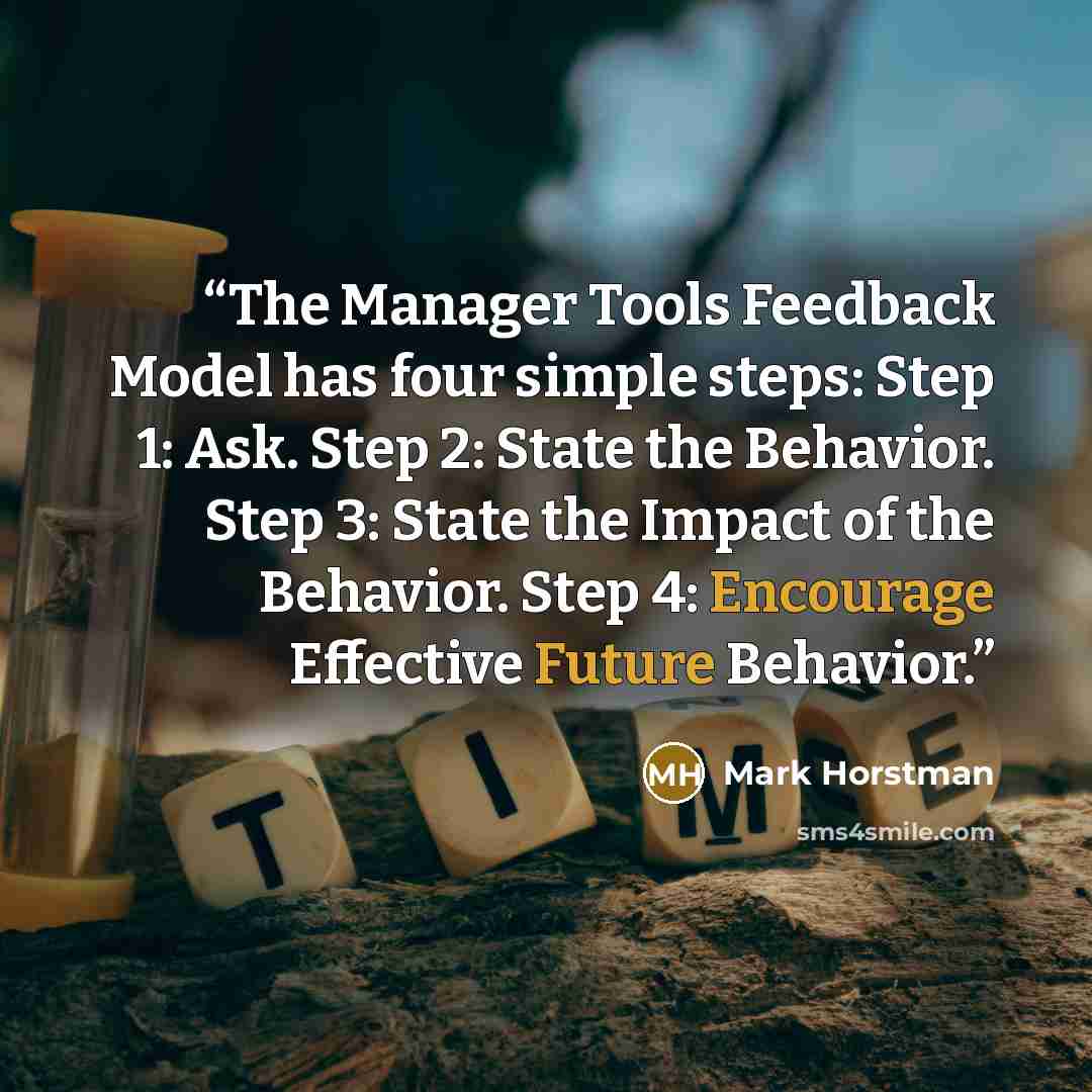 “The Manager Tools Feedback Model has four simple steps: Step 1: Ask. Step 2: State the Behavior. Step 3: State the Impact of the Behavior. Step 4: Encourage Effective Future Behavior.” quote by Mark Horstman