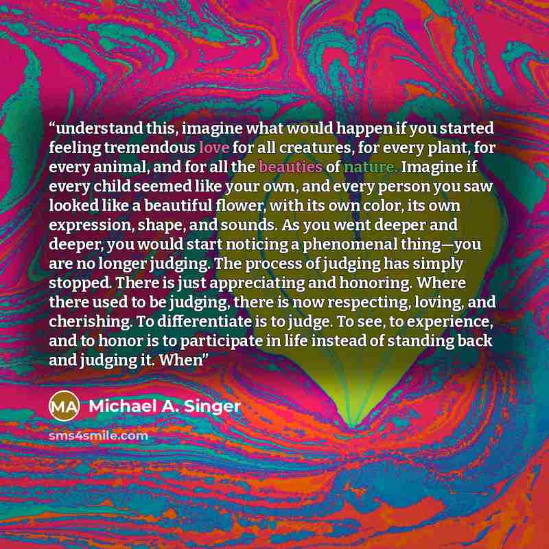 “understand this, imagine what would happen if you started feeling tremendous love for all creatures, for every plant, for every animal, and for all the beauties of nature. Imagine if every child seemed like your own, and every person you saw looked like a beautiful flower, with its own color, its…” quote by Michael A. Singer