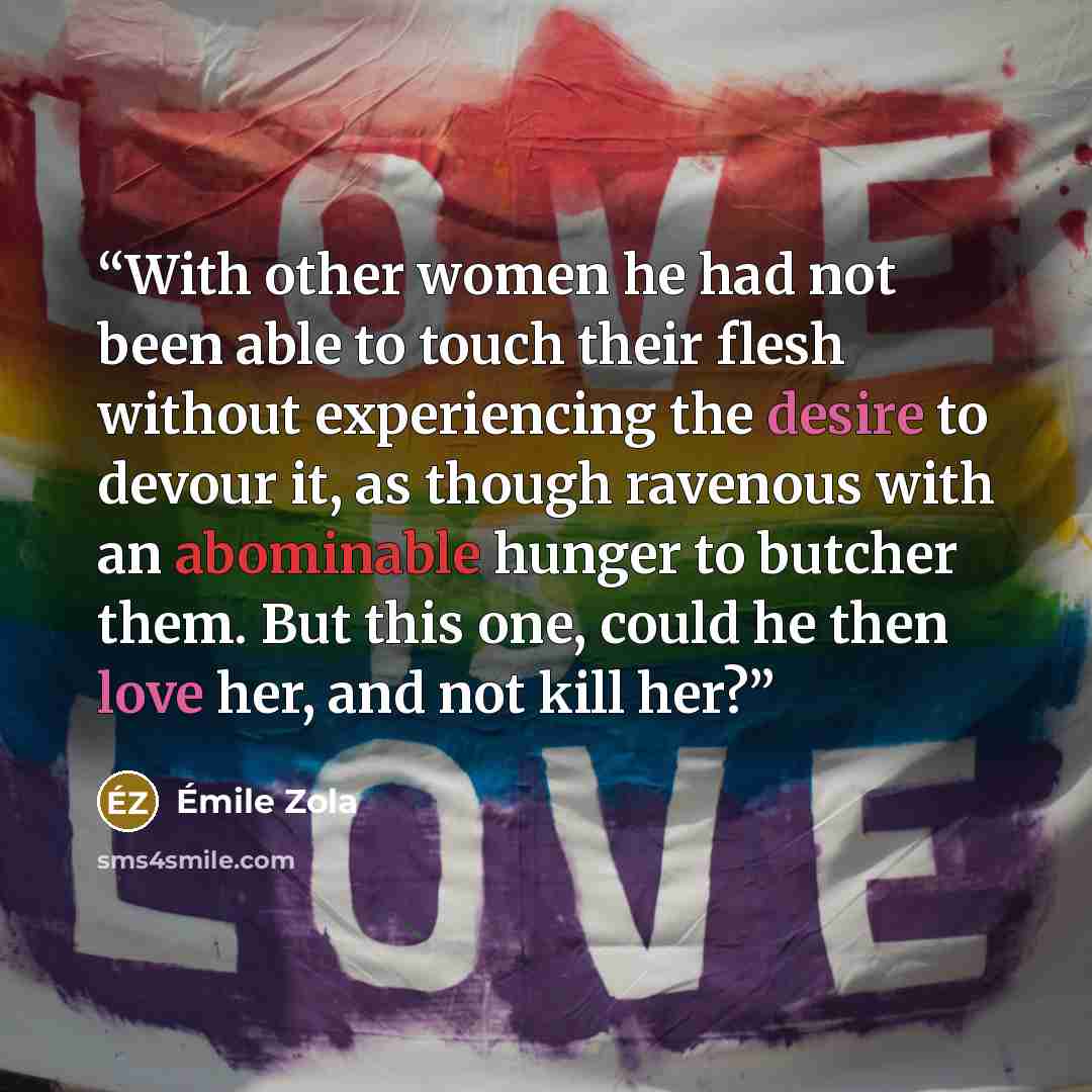 “With other women he had not been able to touch their flesh without experiencing the desire to devour it, as though ravenous with an abominable hunger to butcher them. But this one, could he then love her, and not kill her?” quote by Émile Zola