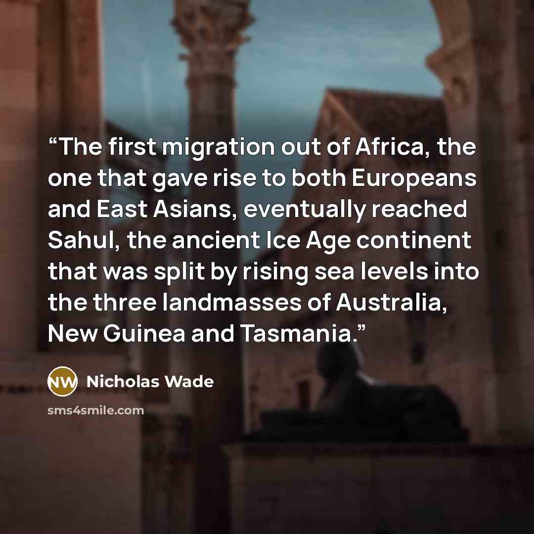 “The first migration out of Africa, the one that gave rise to both Europeans and East Asians, eventually reached Sahul, the ancient Ice Age continent that was split by rising sea levels into the three landmasses of Australia, New Guinea and Tasmania.” quote by Nicholas Wade