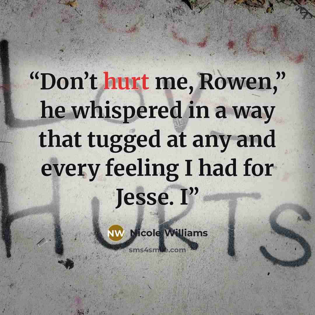 “Don’t hurt me, Rowen,” he whispered in a way that tugged at any and every feeling I had for Jesse. I” quote by Nicole Williams