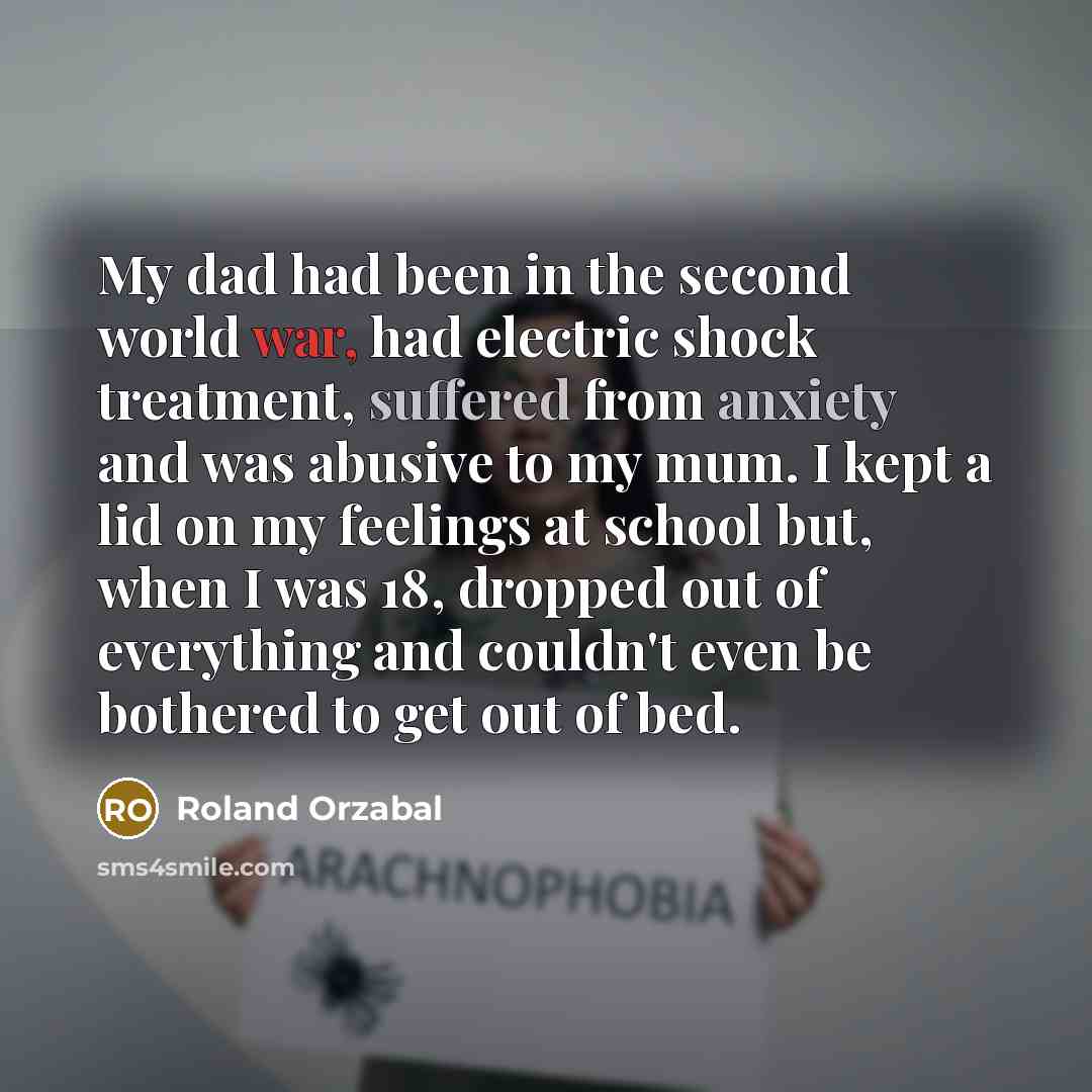 “My dad had been in the second world war, had electric shock treatment, suffered from anxiety and was abusive to my mum. I kept a lid on my feelings at school but, when I was 18, dropped out of everything and couldn't even be bothered to get out of bed.” quote by Roland Orzabal