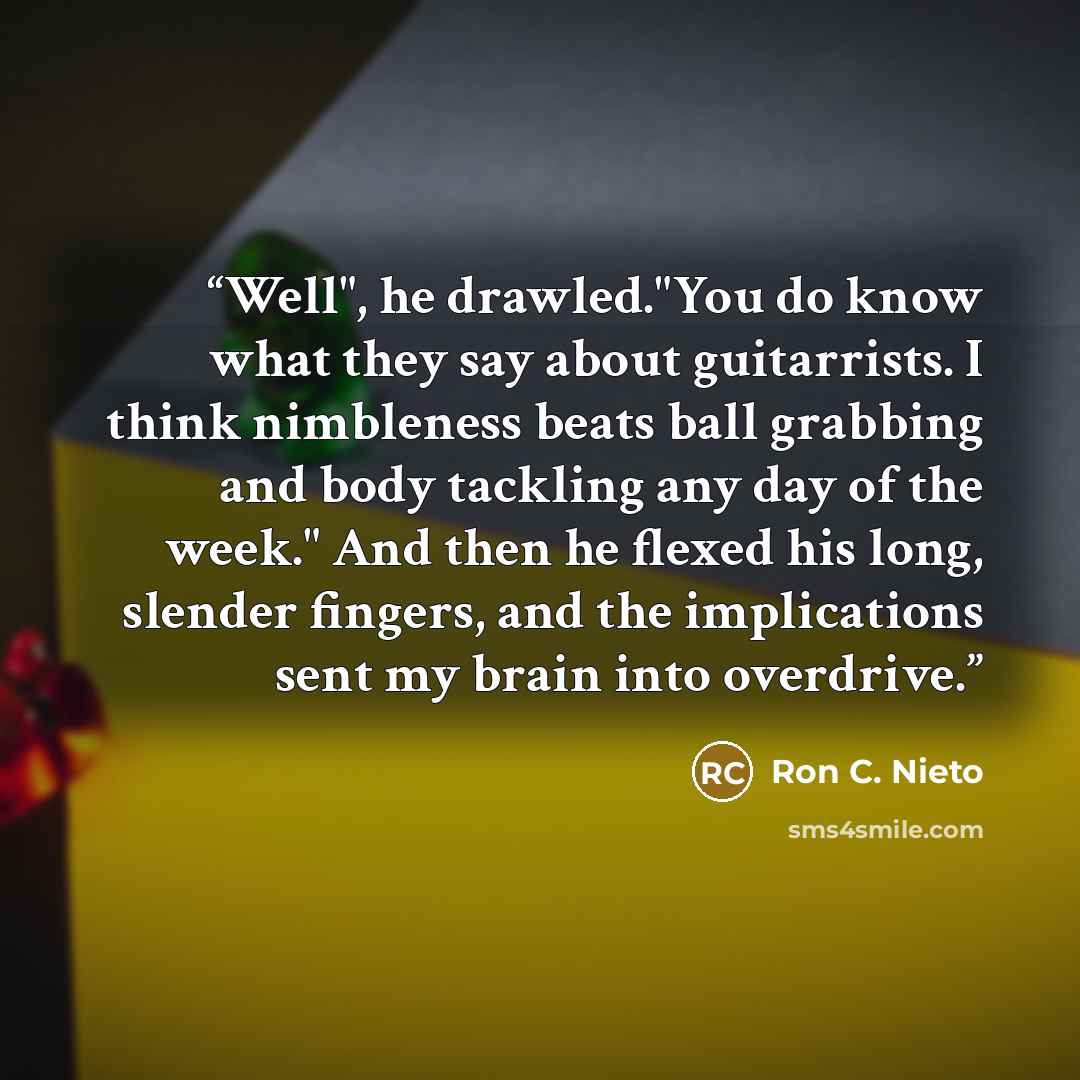 “Well", he drawled."You do know what they say about guitarrists. I think nimbleness beats ball grabbing and body tackling any day of the week." And then he flexed his long, slender fingers, and the implications sent my brain into overdrive.” quote by Ron C. Nieto