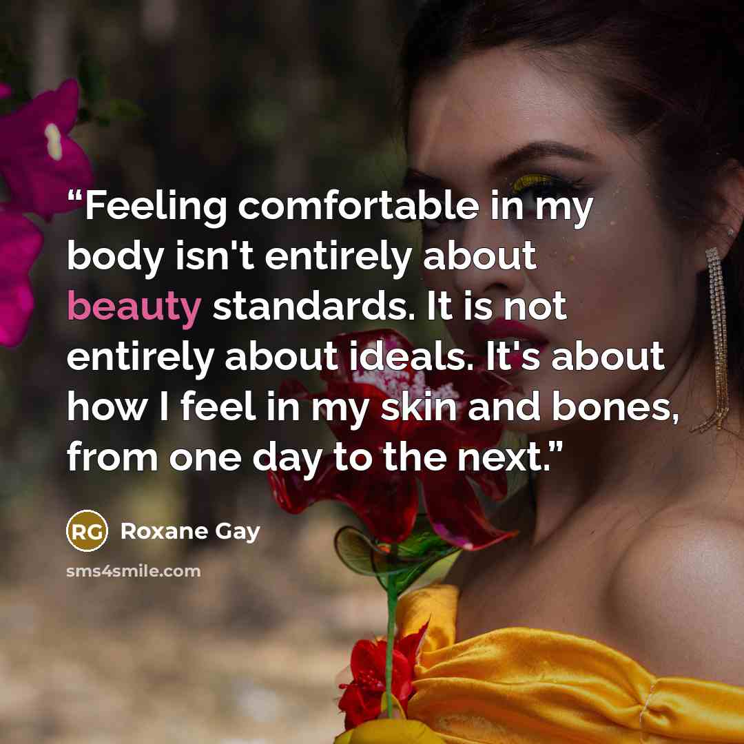 “Feeling comfortable in my body isn't entirely about beauty standards. It is not entirely about ideals. It's about how I feel in my skin and bones, from one day to the next.” quote by Roxane Gay