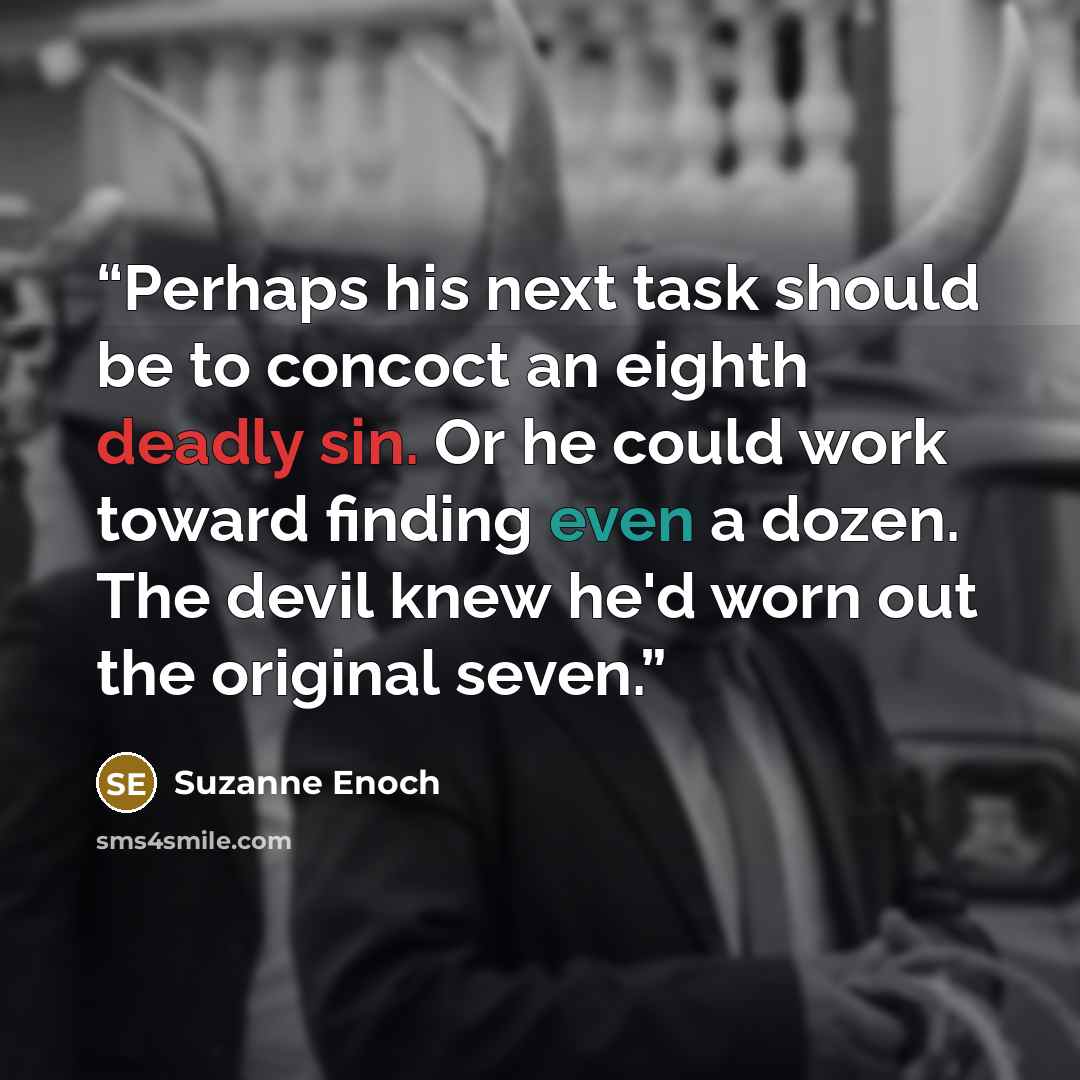 “Perhaps his next task should be to concoct an eighth deadly sin. Or he could work toward finding even a dozen. The devil knew he'd worn out the original seven.” quote by Suzanne Enoch