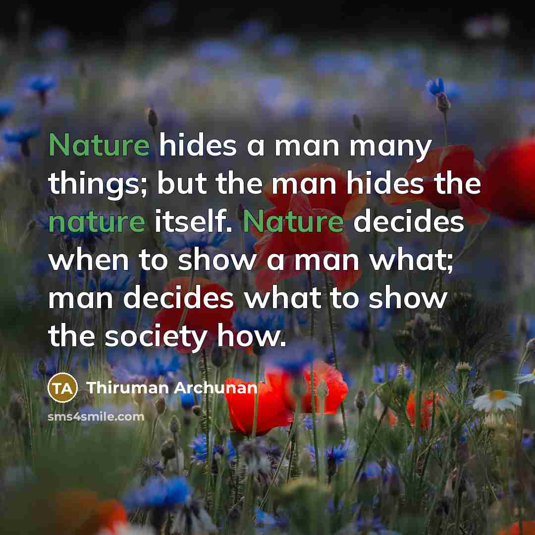 “Nature hides a man many things; but the man hides the nature itself. Nature decides when to show a man what; man decides what to show the society how.” quote by Thiruman Archunan