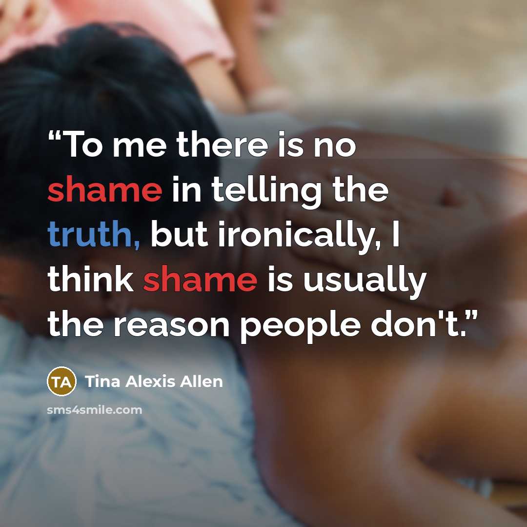 “To me there is no shame in telling the truth, but ironically, I think shame is usually the reason people don't.” quote by Tina Alexis Allen