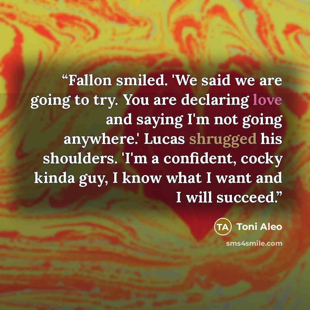 “Fallon smiled. 'We said we are going to try. You are declaring love and saying I'm not going anywhere.' Lucas shrugged his shoulders. 'I'm a confident, cocky kinda guy, I know what I want and I will succeed.” quote by Toni Aleo
