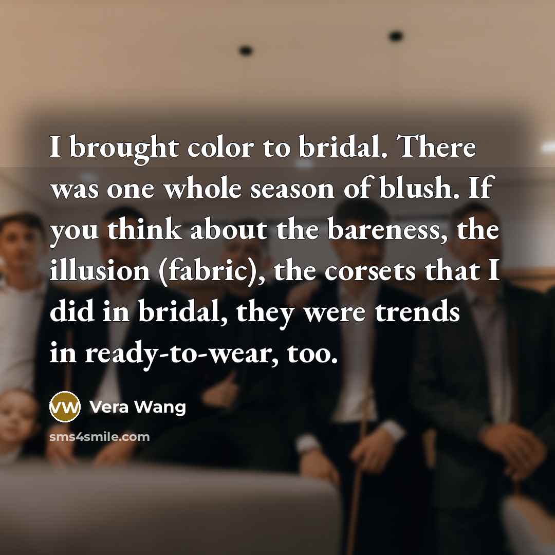 “I brought color to bridal. There was one whole season of blush. If you think about the bareness, the illusion (fabric), the corsets that I did in bridal, they were trends in ready-to-wear, too.” quote by Vera Wang