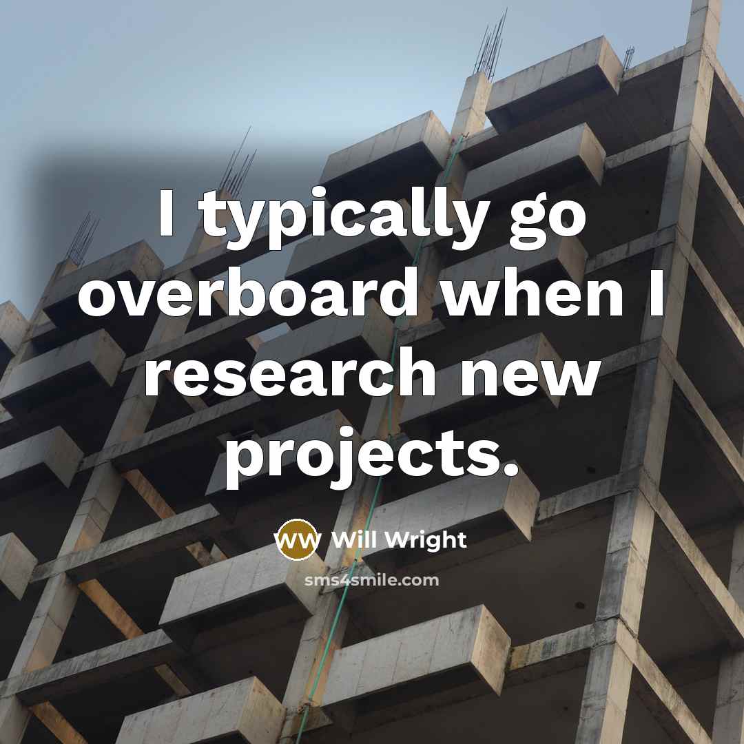“I typically go overboard when I research new projects.” quote by Will Wright