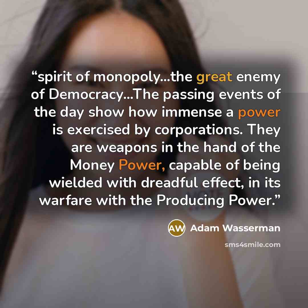 “spirit of monopoly…the great enemy of Democracy…The passing events of the day show how immense a power is exercised by corporations. They are weapons in the hand of the Money Power, capable of being wielded with dreadful effect, in its warfare with the Producing Power.” quote by Adam Wasserman