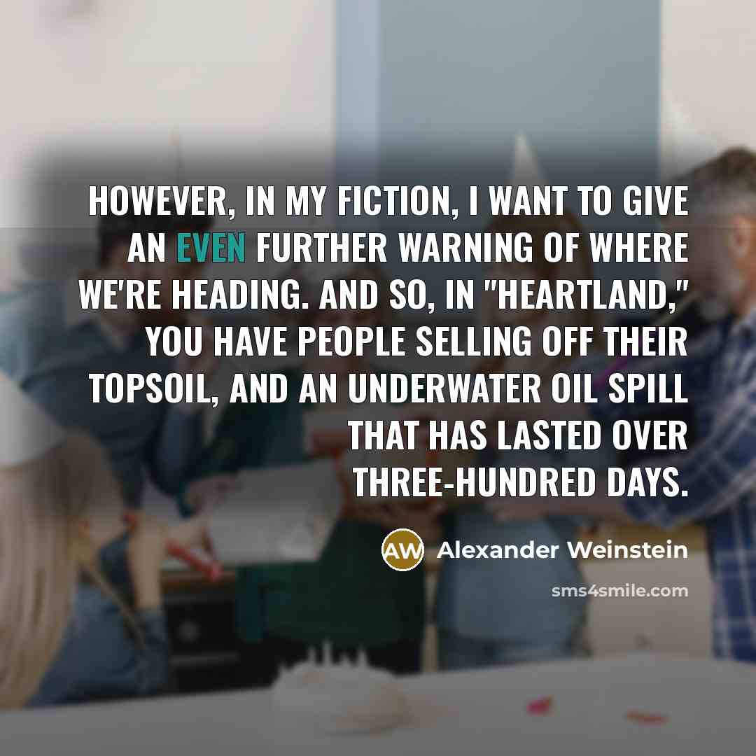 “However, in my fiction, I want to give an even further warning of where we're heading. And so, in "Heartland," you have people selling off their topsoil, and an underwater oil spill that has lasted over three-hundred days.” quote by Alexander Weinstein