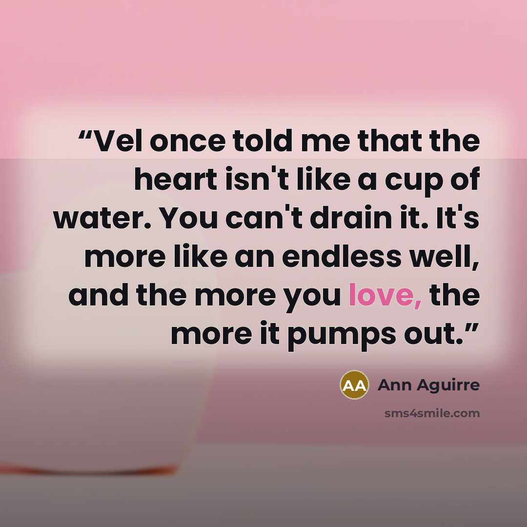 “Vel once told me that the heart isn't like a cup of water. You can't drain it. It's more like an endless well, and the more you love, the more it pumps out.” quote by Ann Aguirre