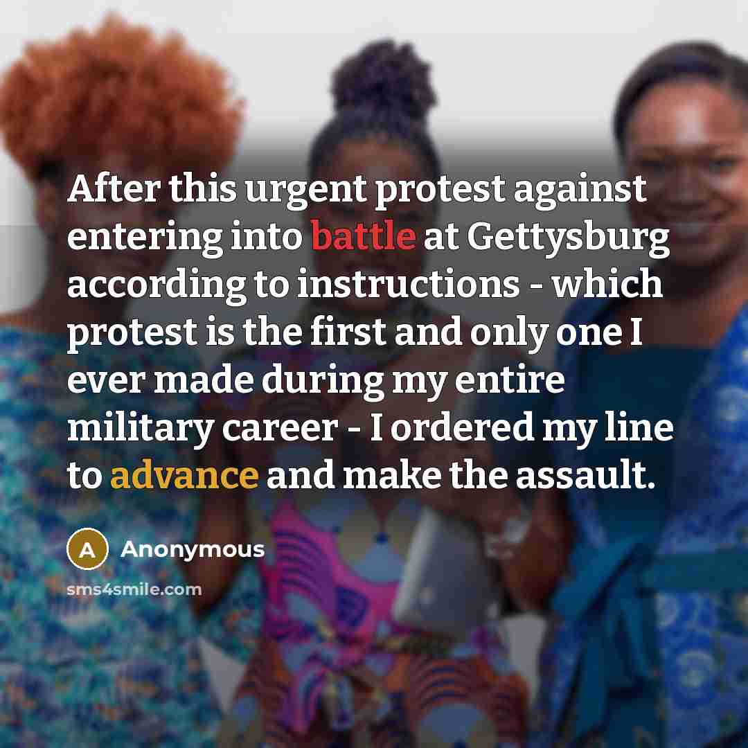 “After this urgent protest against entering into battle at Gettysburg according to instructions - which protest is the first and only one I ever made during my entire military career - I ordered my line to advance and make the assault.” quote by Anonymous