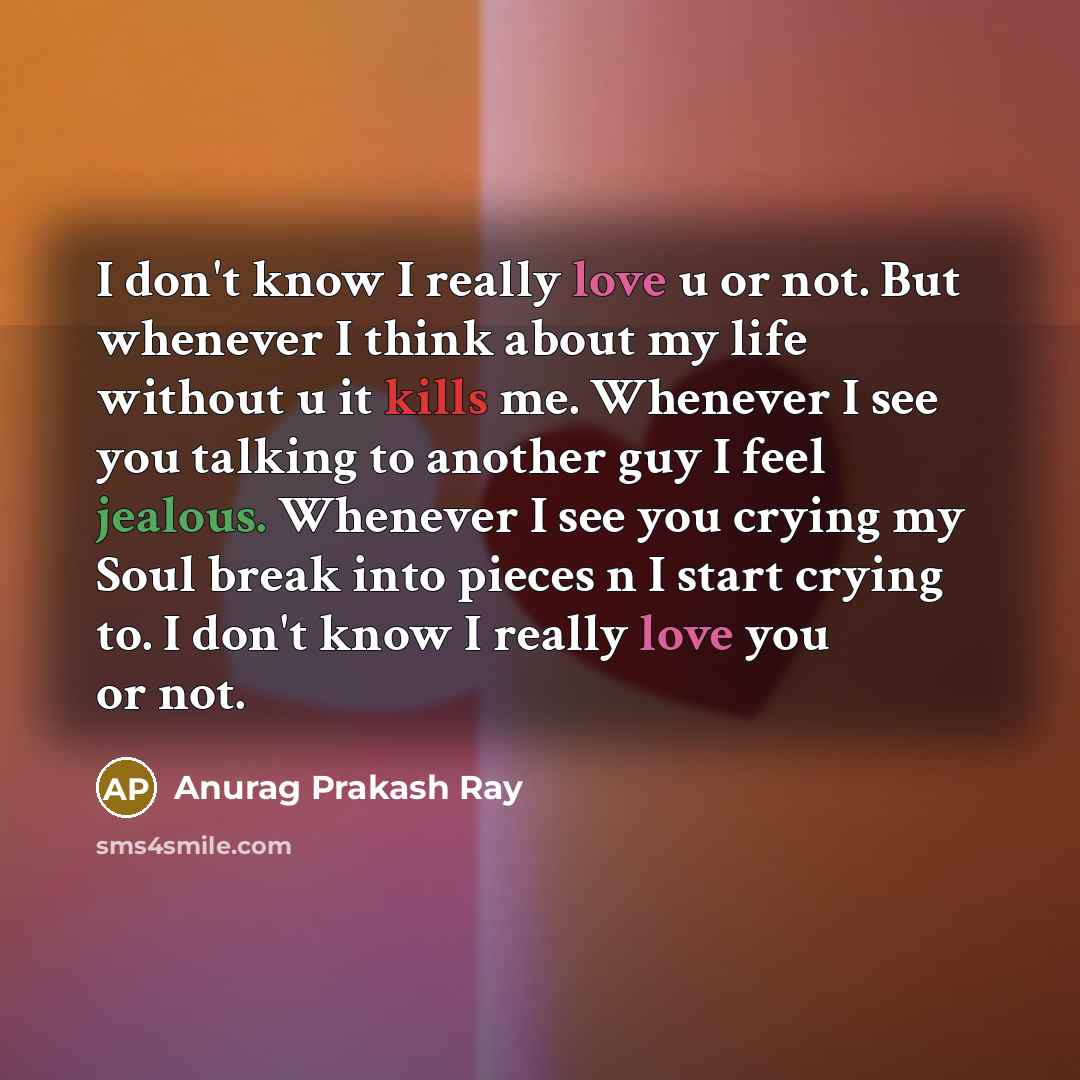“I don't know I really love u or not. But whenever I think about my life without u it kills me. Whenever I see you talking to another guy I feel jealous. Whenever I see you crying my Soul break into pieces n I start crying to. I don't know I really love you or not.” quote by Anurag Prakash Ray