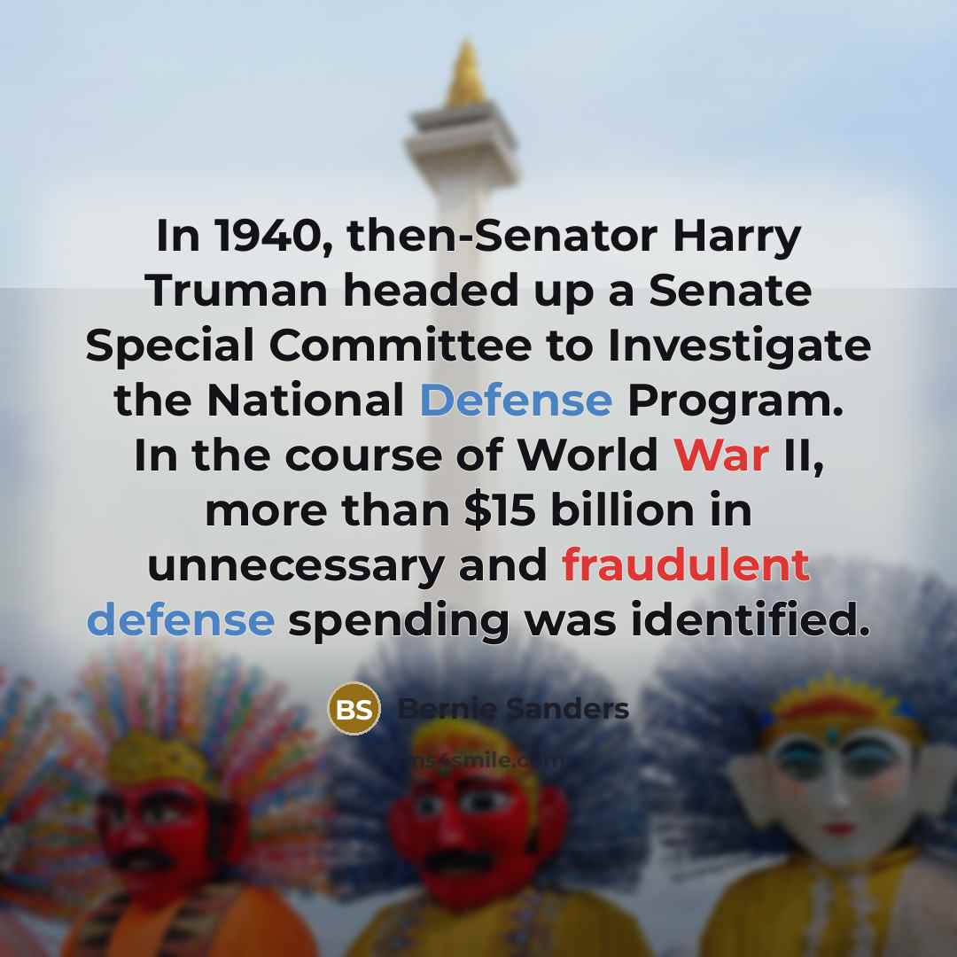 “In 1940, then-Senator Harry Truman headed up a Senate Special Committee to Investigate the National Defense Program. In the course of World War II, more than $15 billion in unnecessary and fraudulent defense spending was identified.” quote by Bernie Sanders