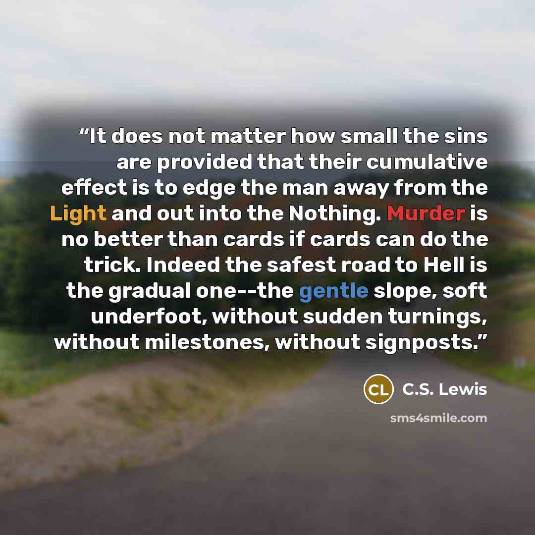 “It does not matter how small the sins are provided that their cumulative effect is to edge the man away from the Light and out into the Nothing. Murder is no better than cards if cards can do the trick. Indeed the safest road to Hell is the gradual one--the gentle slope, soft underfoot, without…” quote by C.S. Lewis