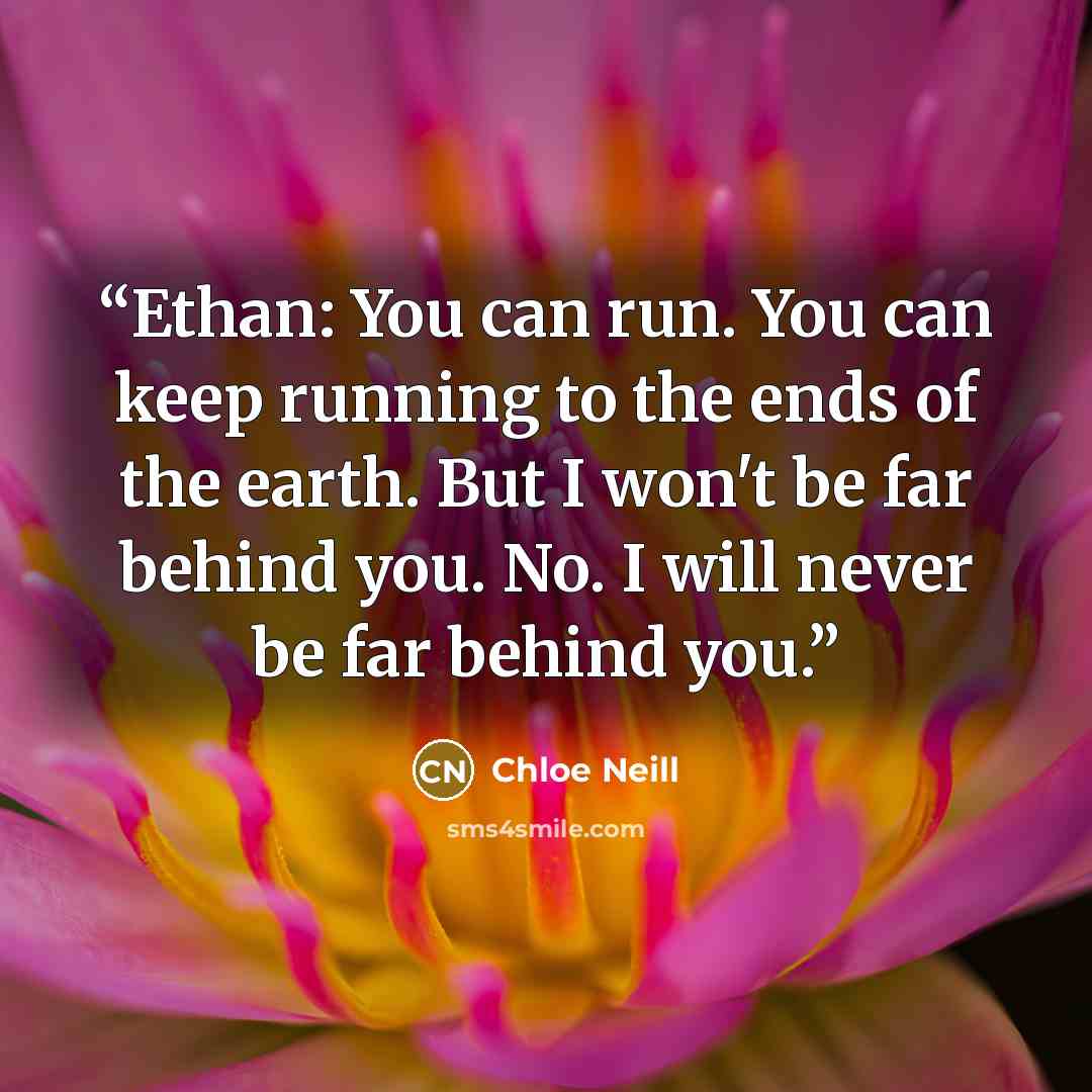 “Ethan: You can run. You can keep running to the ends of the earth. But I won't be far behind you. No. I will never be far behind you.” quote by Chloe Neill