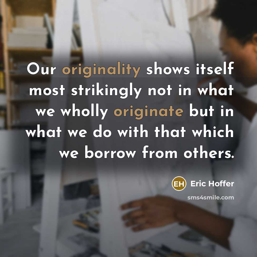 “Our originality shows itself most strikingly not in what we wholly originate but in what we do with that which we borrow from others.” quote by Eric Hoffer