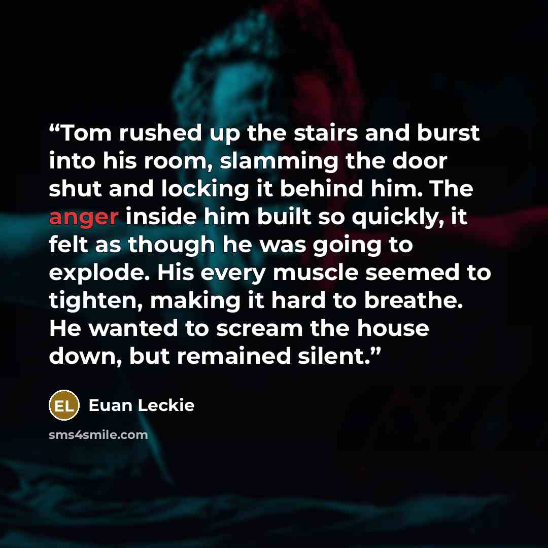 “Tom rushed up the stairs and burst into his room, slamming the door shut and locking it behind him. The anger inside him built so quickly, it felt as though he was going to explode. His every muscle seemed to tighten, making it hard to breathe. He wanted to scream the house down, but remained…” quote by Euan Leckie