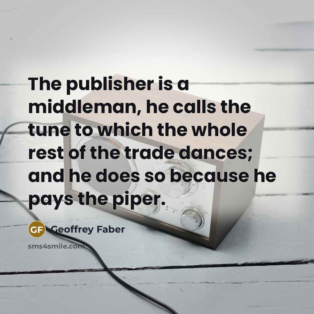 “The publisher is a middleman, he calls the tune to which the whole rest of the trade dances; and he does so because he pays the piper.” quote by Geoffrey Faber