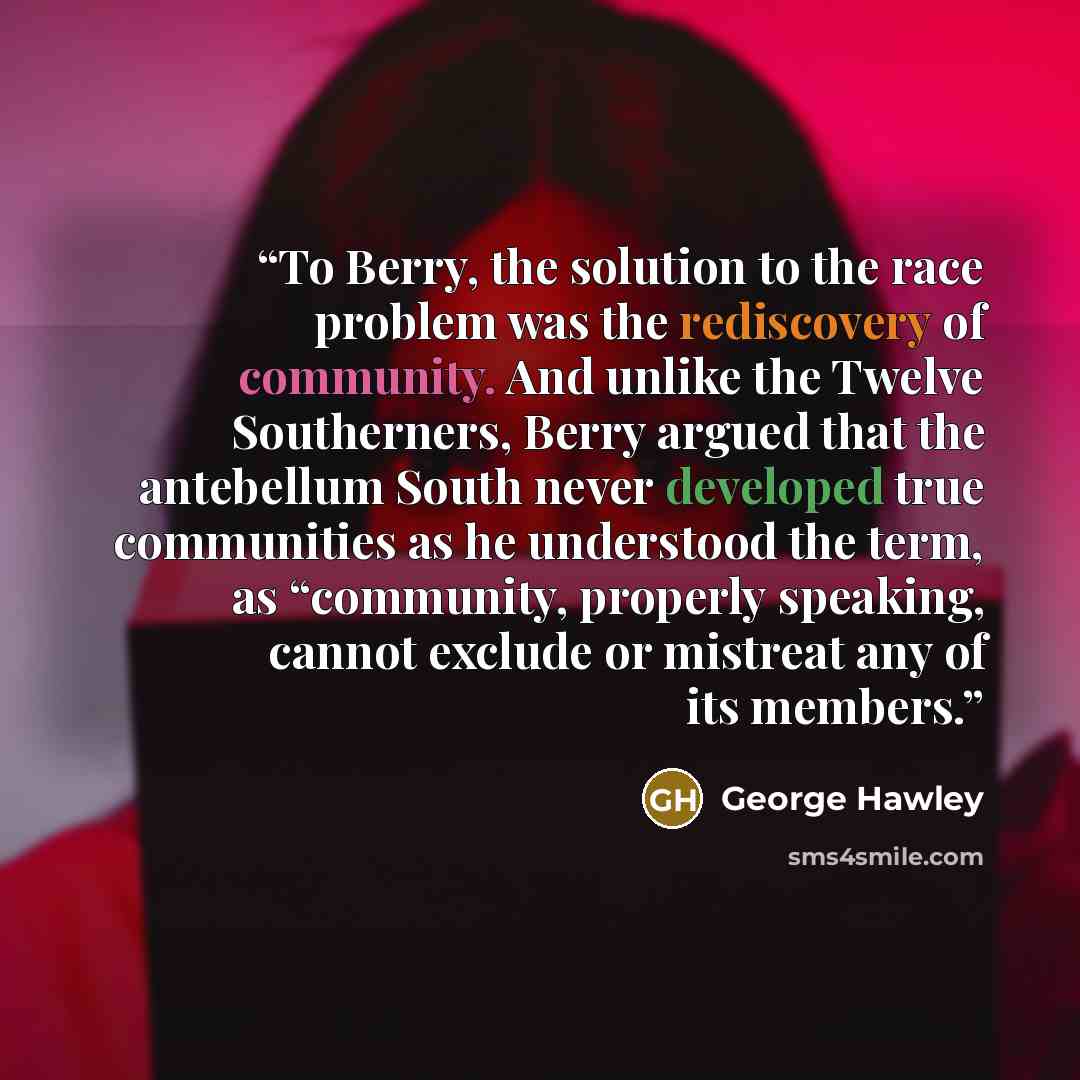 “To Berry, the solution to the race problem was the rediscovery of community. And unlike the Twelve Southerners, Berry argued that the antebellum South never developed true communities as he understood the term, as “community, properly speaking, cannot exclude or mistreat any of its members.” quote by George Hawley