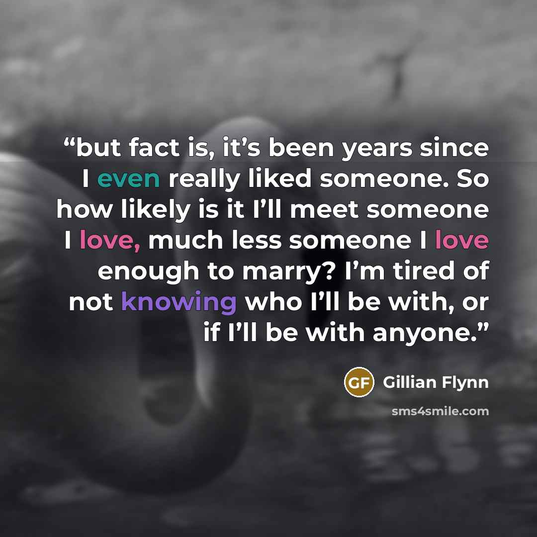 “but fact is, it’s been years since I even really liked someone. So how likely is it I’ll meet someone I love, much less someone I love enough to marry? I’m tired of not knowing who I’ll be with, or if I’ll be with anyone.” quote by Gillian Flynn
