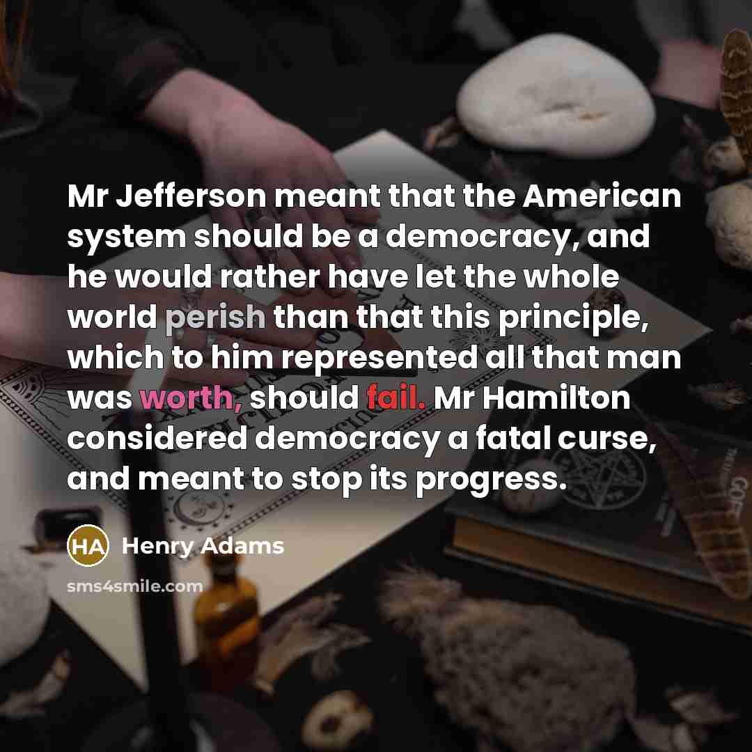 “Mr Jefferson meant that the American system should be a democracy, and he would rather have let the whole world perish than that this principle, which to him represented all that man was worth, should fail. Mr Hamilton considered democracy a fatal curse, and meant to stop its progress.” quote by Henry Adams