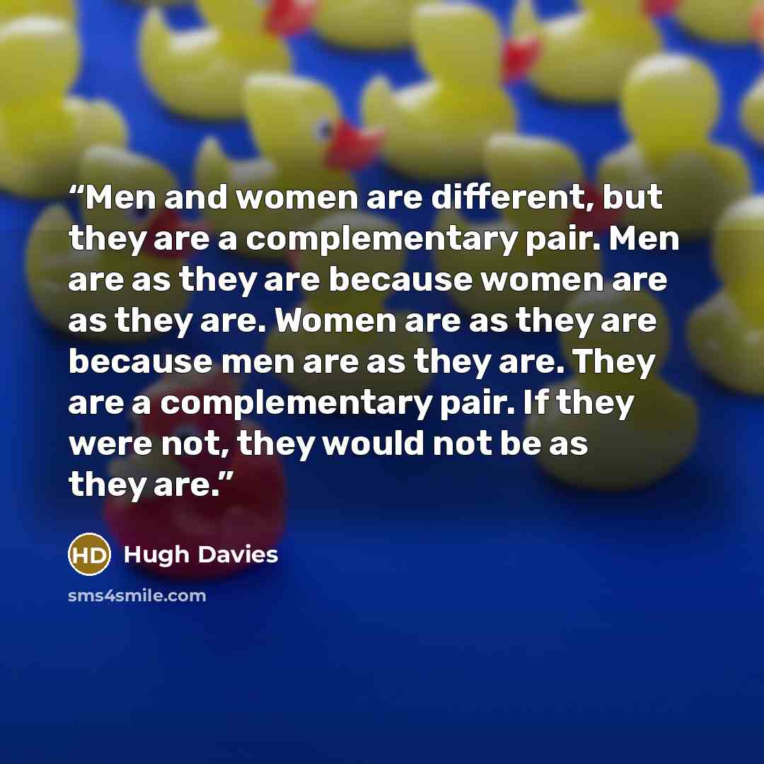 “Men and women are different, but they are a complementary pair. Men are as they are because women are as they are. Women are as they are because men are as they are. They are a complementary pair. If they were not, they would not be as they are.” quote by Hugh Davies
