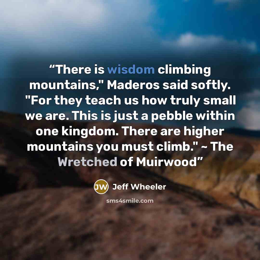 “There is wisdom climbing mountains," Maderos said softly. "For they teach us how truly small we are. This is just a pebble within one kingdom. There are higher mountains you must climb." ~ The Wretched of Muirwood” quote by Jeff Wheeler
