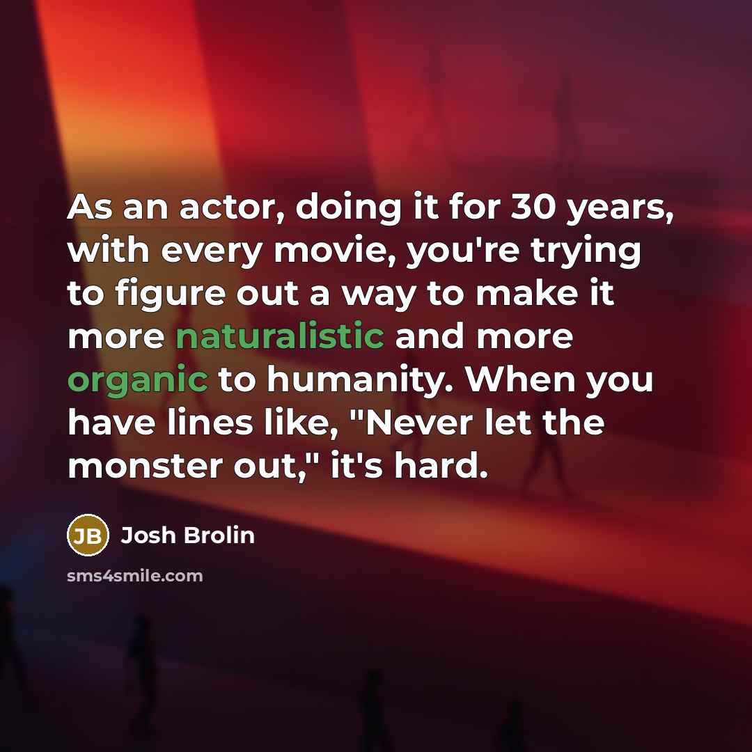 “As an actor, doing it for 30 years, with every movie, you're trying to figure out a way to make it more naturalistic and more organic to humanity. When you have lines like, "Never let the monster out," it's hard.” quote by Josh Brolin