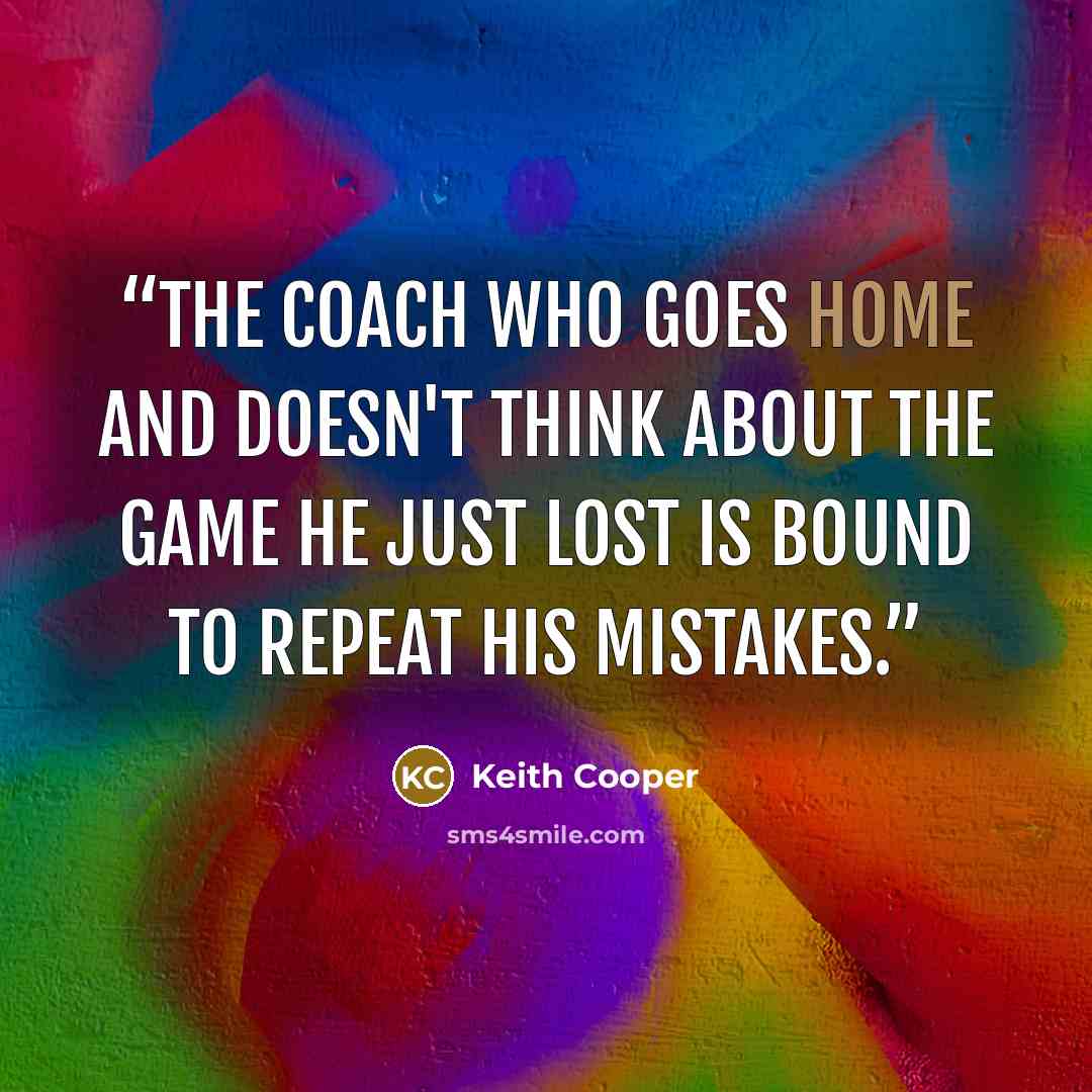 “The coach who goes home and doesn't think about the game he just lost is bound to repeat his mistakes.” quote by Keith Cooper