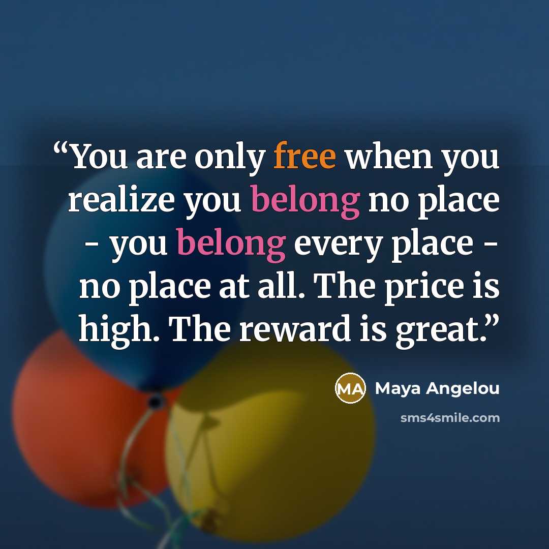 “You are only free when you realize you belong no place - you belong every place - no place at all. The price is high. The reward is great.” quote by Maya Angelou