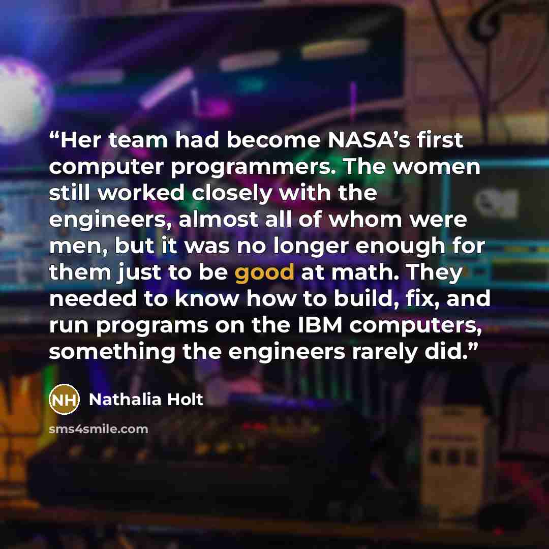 “Her team had become NASA’s first computer programmers. The women still worked closely with the engineers, almost all of whom were men, but it was no longer enough for them just to be good at math. They needed to know how to build, fix, and run programs on the IBM computers, something the engineers…” quote by Nathalia Holt