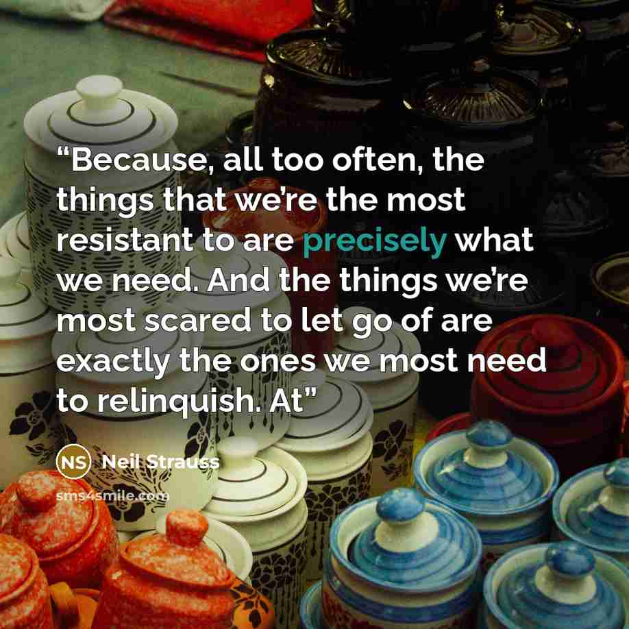 “Because, all too often, the things that we’re the most resistant to are precisely what we need. And the things we’re most scared to let go of are exactly the ones we most need to relinquish. At” quote by Neil Strauss
