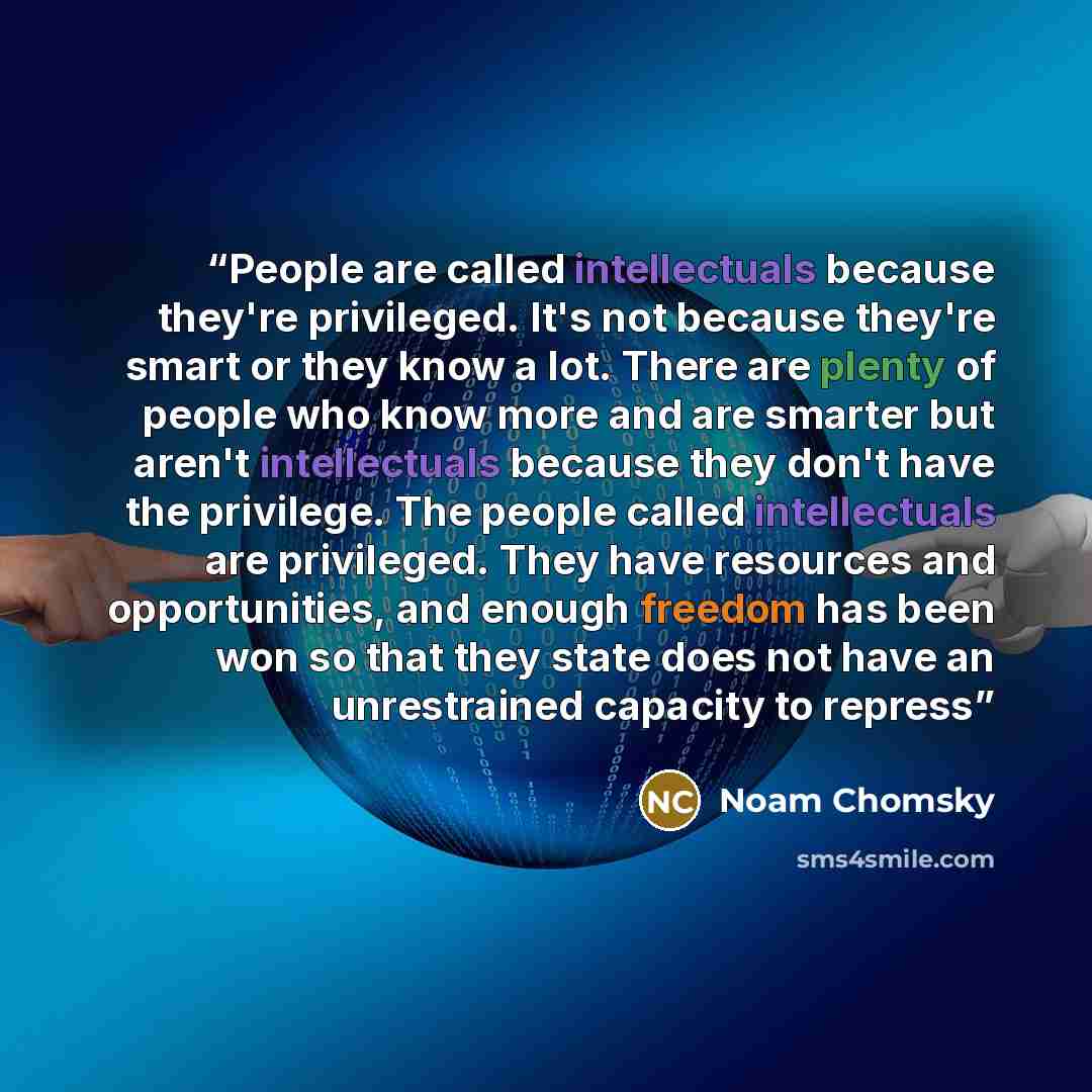 “People are called intellectuals because they're privileged. It's not because they're smart or they know a lot. There are plenty of people who know more and are smarter but aren't intellectuals because they don't have the privilege. The people called intellectuals are privileged. They have…” quote by Noam Chomsky
