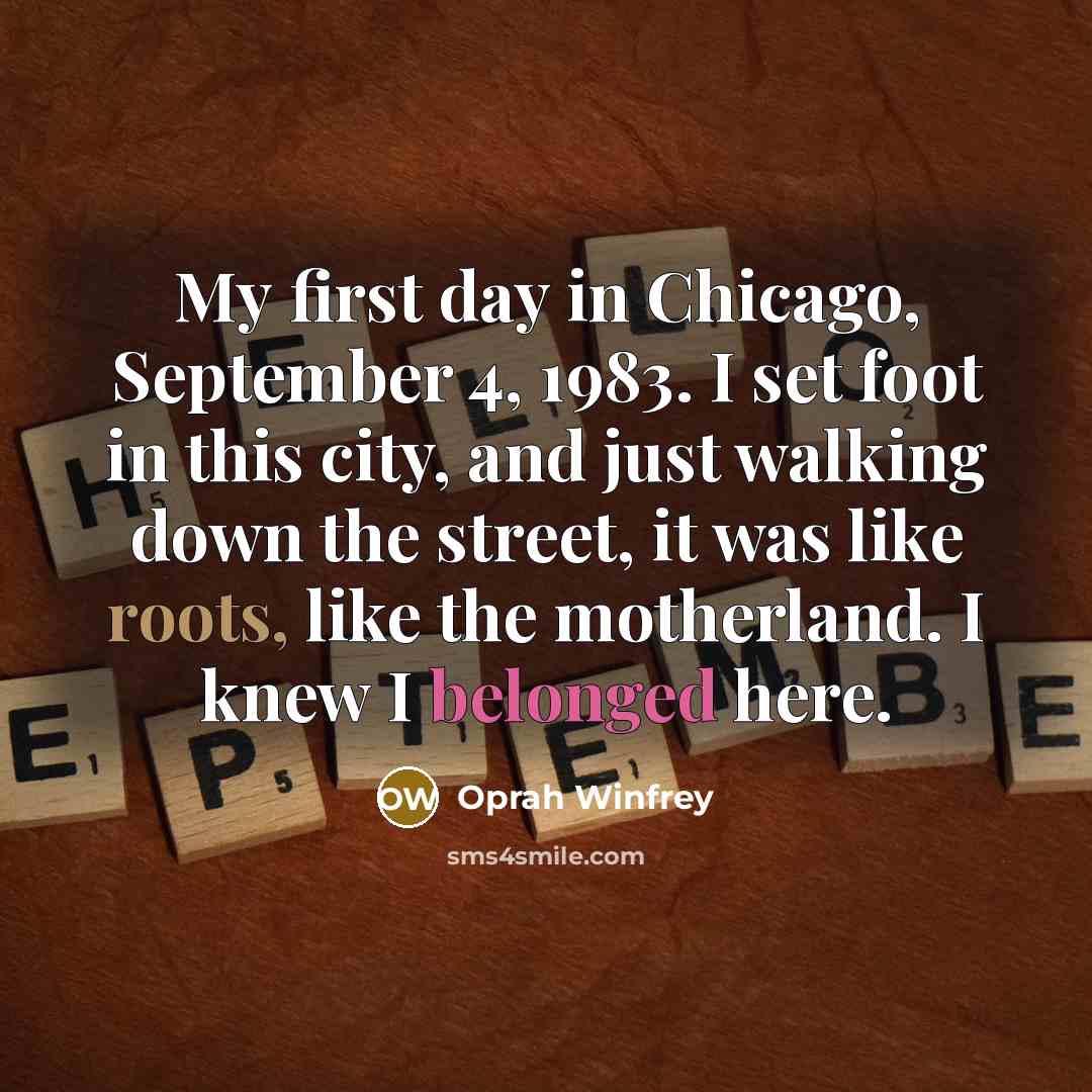 “My first day in Chicago, September 4, 1983. I set foot in this city, and just walking down the street, it was like roots, like the motherland. I knew I belonged here.” quote by Oprah Winfrey