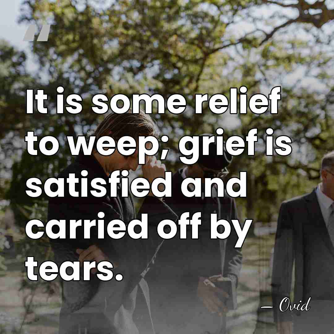 It is some relief to weep; grief is satisfied and carried off&hellip; - Ovid