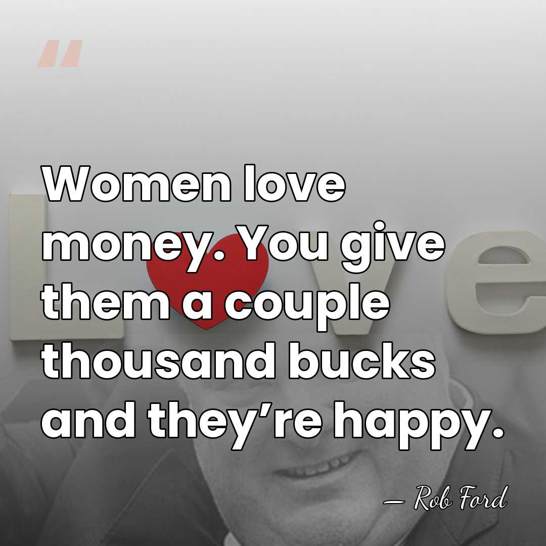 Women love money. You give them a couple thousand bucks and they’re&hellip; - Rob Ford