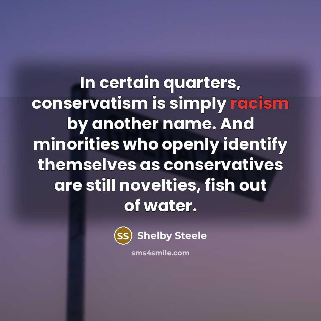 “In certain quarters, conservatism is simply racism by another name. And minorities who openly identify themselves as conservatives are still novelties, fish out of water.” quote by Shelby Steele